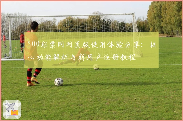 500彩票网网页版使用体验分享：核心功能解析与新用户注册教程