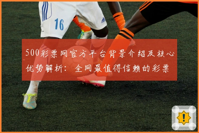 500彩票网官方平台背景介绍及核心优势解析：全网最值得信赖的彩票服务平台