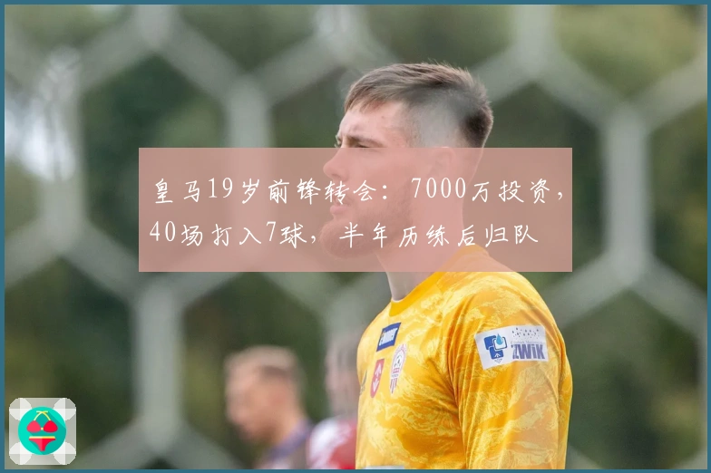 皇马19岁前锋转会：7000万投资，40场打入7球，半年历练后归队