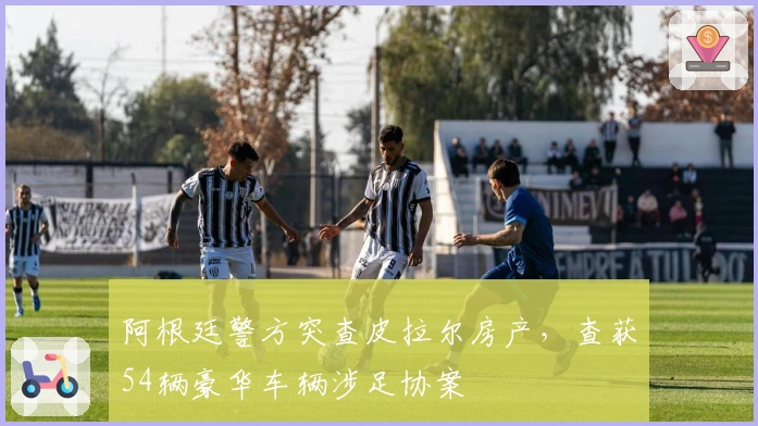 阿根廷警方突查皮拉尔房产，查获54辆豪华车辆涉足协案