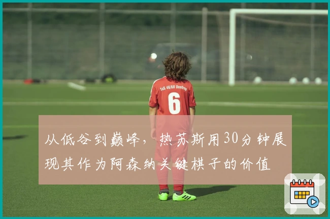 从低谷到巅峰，热苏斯用30分钟展现其作为阿森纳关键棋子的价值