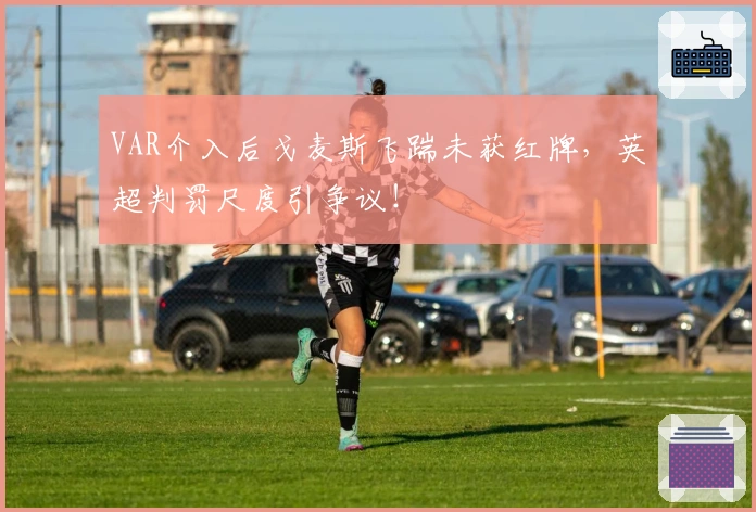 VAR介入后戈麦斯飞踹未获红牌，英超判罚尺度引争议！