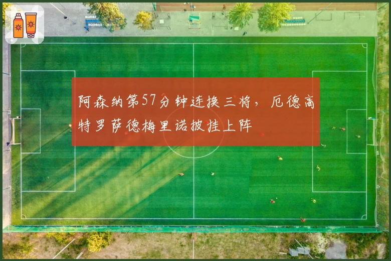 阿森纳第57分钟连换三将，厄德高特罗萨德梅里诺披挂上阵