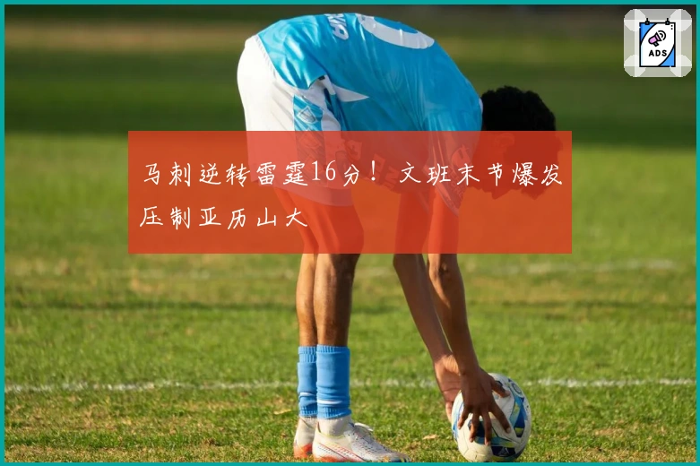 马刺逆转雷霆16分！文班末节爆发压制亚历山大