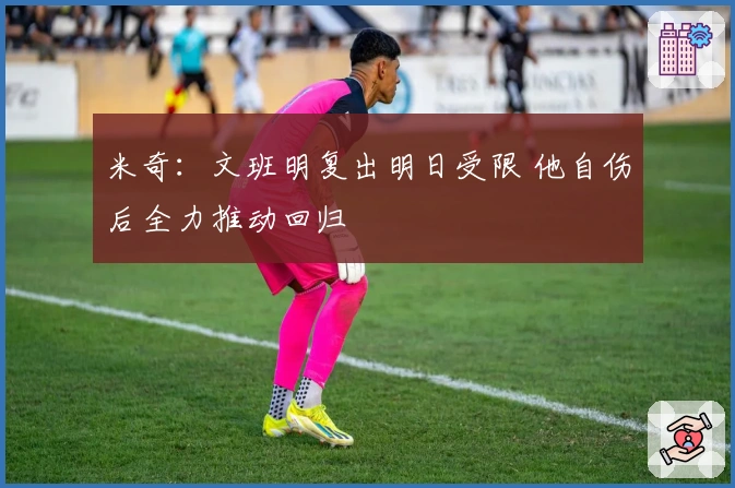 米奇：文班明复出明日受限 他自伤后全力推动回归