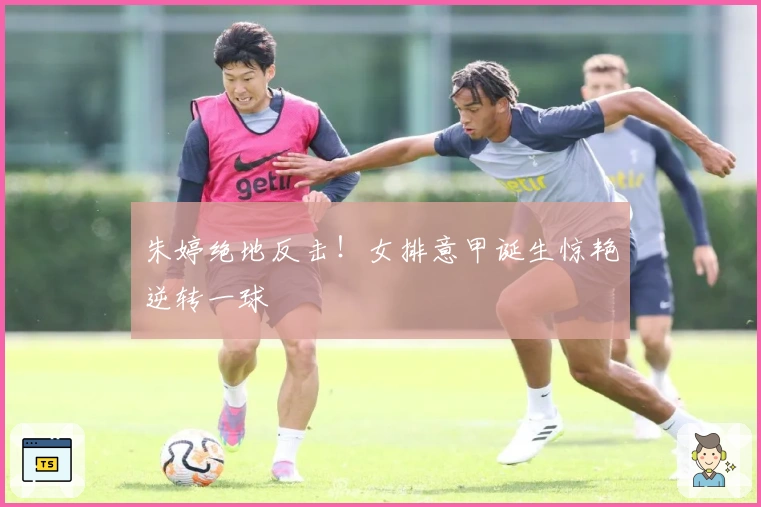 朱婷绝地反击！女排意甲诞生惊艳逆转一球