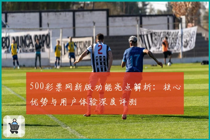 500彩票网新版功能亮点解析：核心优势与用户体验深度评测