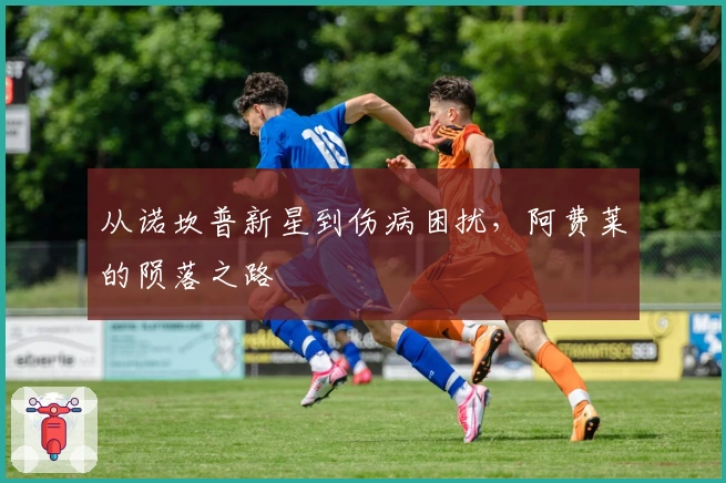 从诺坎普新星到伤病困扰，阿费莱的陨落之路