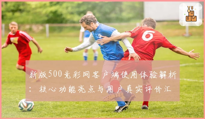新版500竞彩网客户端使用体验解析：核心功能亮点与用户真实评价汇总