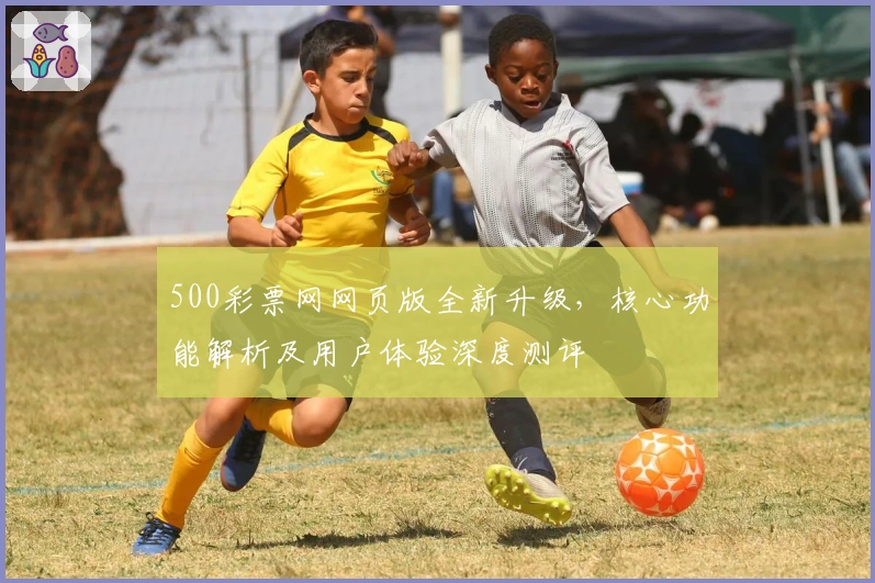 500彩票网网页版全新升级，核心功能解析及用户体验深度测评