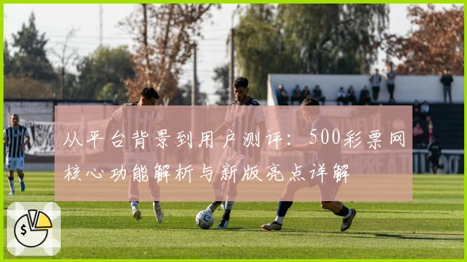 从平台背景到用户测评：500彩票网核心功能解析与新版亮点详解