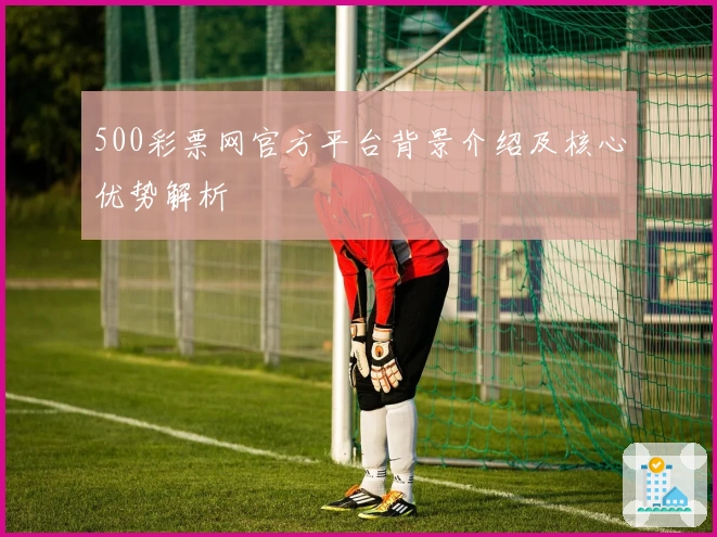 500彩票网官方平台背景介绍及核心优势解析