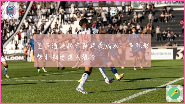 皇马遭逆转巴萨逆袭成功，争冠形势扑朔迷离或爆冷