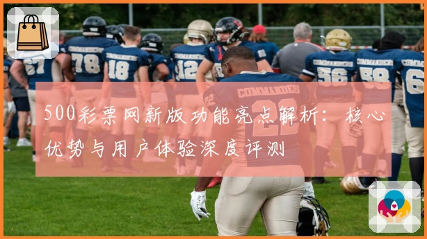 500彩票网新版功能亮点解析：核心优势与用户体验深度评测