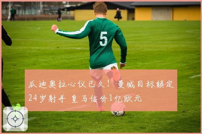 瓜迪奥拉心仪已久！曼城目标锁定24岁射手 皇马估价1亿欧元