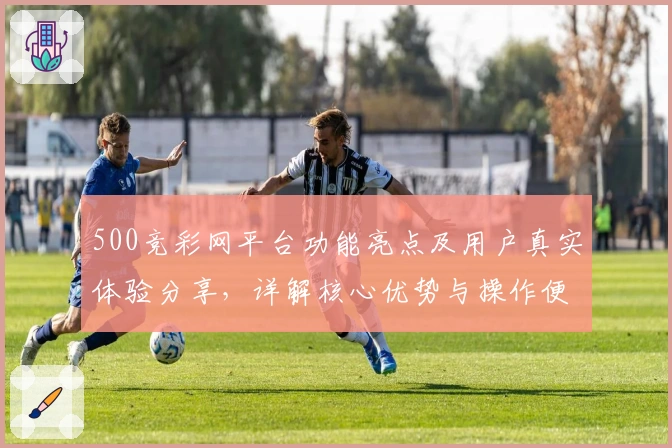 500竞彩网平台功能亮点及用户真实体验分享，详解核心优势与操作便捷性